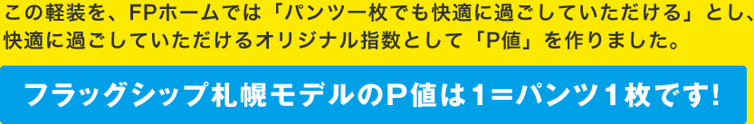 この軽装を、FPホームでは「パンツ一枚でも快適に過ごしていただける」とし、快適に過ごしていただけるオリジナル指数として「P値」を作りました。フラッグシップ札幌モデルのP値は１＝パンツ1枚です！