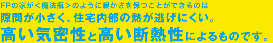 FPの家が＜魔法瓶＞のように暖かさを保つことができるのは隙間が小さく、住宅内部の熱が逃げにくい。高い気密性と高い断熱性によるものです。