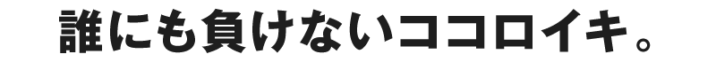 誰にも負けないココロイキ。