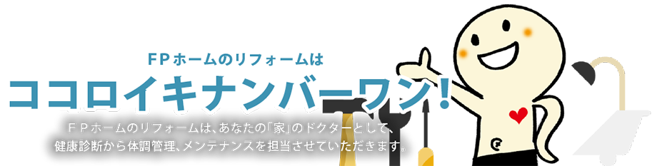 ＦＰホームのリフォームはココロイキナンバーワン！ＦＰホームのリフォームは、あなたの「家」のドクターとして、健康診断から体調管理、メンテナンスを担当させていただきます。