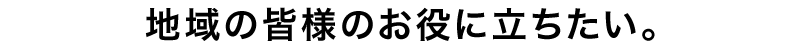 地域の皆様のお役に立ちたい。