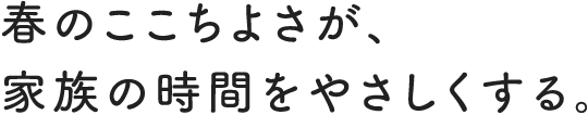 春のここちよさが、家族の時間をやさしくする。