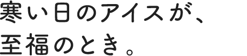 寒い日のアイスが、至福のとき。